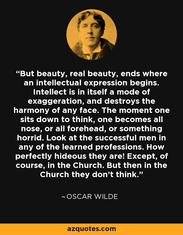 But beauty, real beauty, ends where an intellectual expression begins. Intellect is in itself a mode of exaggeration, and destroys the harmony of any face. The moment one sits down to think, one becomes all nose, or all forehead, or something horrid. Look at the successful men in any of the learned professions. How perfectly hideous they are! Except, of course, in the Church. But then in the Church they don't think. - Oscar Wilde