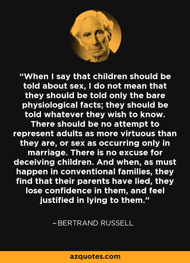When I say that children should be told about sex, I do not mean that they should be told only the bare physiological facts; they should be told whatever they wish to know. There should be no attempt to represent adults as more virtuous than they are, or sex as occurring only in marriage. There is no excuse for deceiving children. And when, as must happen in conventional families, they find that their parents have lied, they lose confidence in them, and feel justified in lying to them. - Bertrand Russell