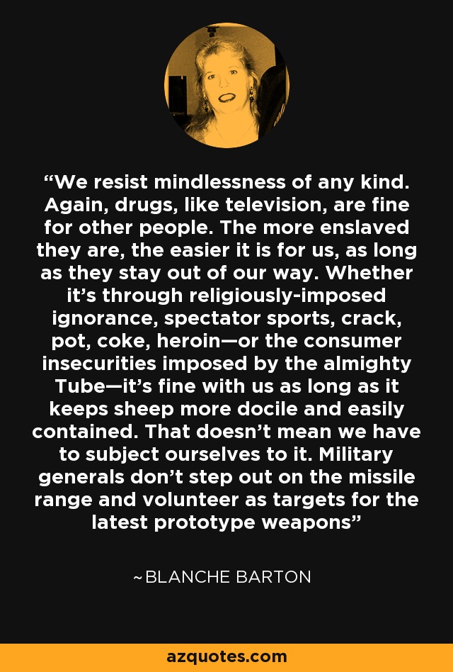 We resist mindlessness of any kind. Again, drugs, like television, are fine for other people. The more enslaved they are, the easier it is for us, as long as they stay out of our way. Whether it’s through religiously-imposed ignorance, spectator sports, crack, pot, coke, heroin—or the consumer insecurities imposed by the almighty Tube—it’s fine with us as long as it keeps sheep more docile and easily contained. That doesn’t mean we have to subject ourselves to it. Military generals don’t step out on the missile range and volunteer as targets for the latest prototype weapons - Blanche Barton