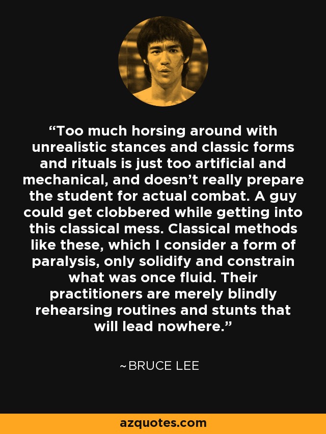 Too much horsing around with unrealistic stances and classic forms and rituals is just too artificial and mechanical, and doesn't really prepare the student for actual combat. A guy could get clobbered while getting into this classical mess. Classical methods like these, which I consider a form of paralysis, only solidify and constrain what was once fluid. Their practitioners are merely blindly rehearsing routines and stunts that will lead nowhere. - Bruce Lee