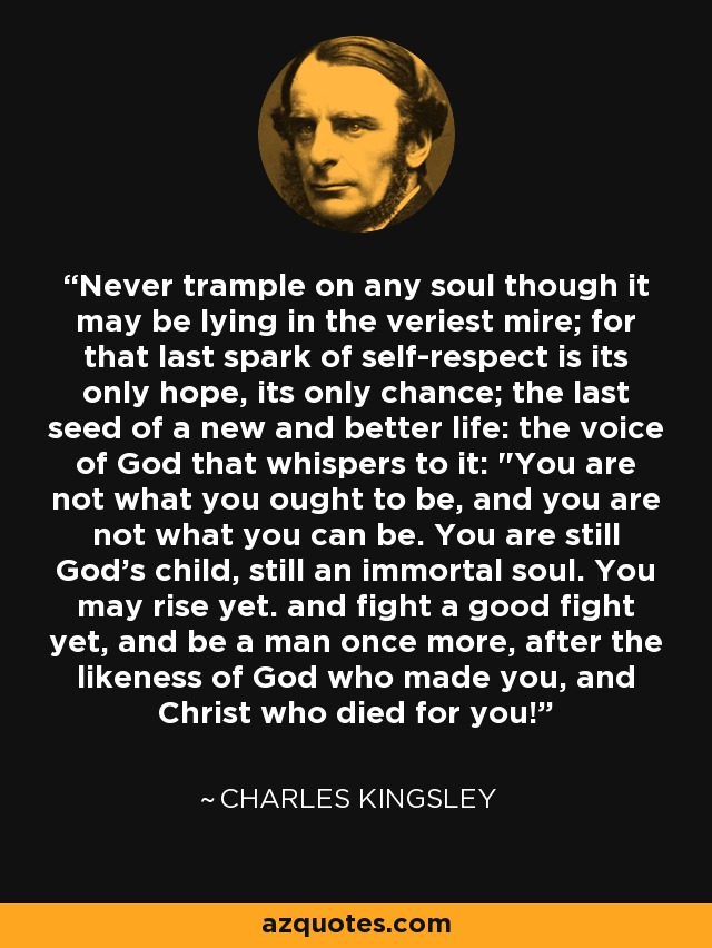 Never trample on any soul though it may be lying in the veriest mire; for that last spark of self-respect is its only hope, its only chance; the last seed of a new and better life: the voice of God that whispers to it: 