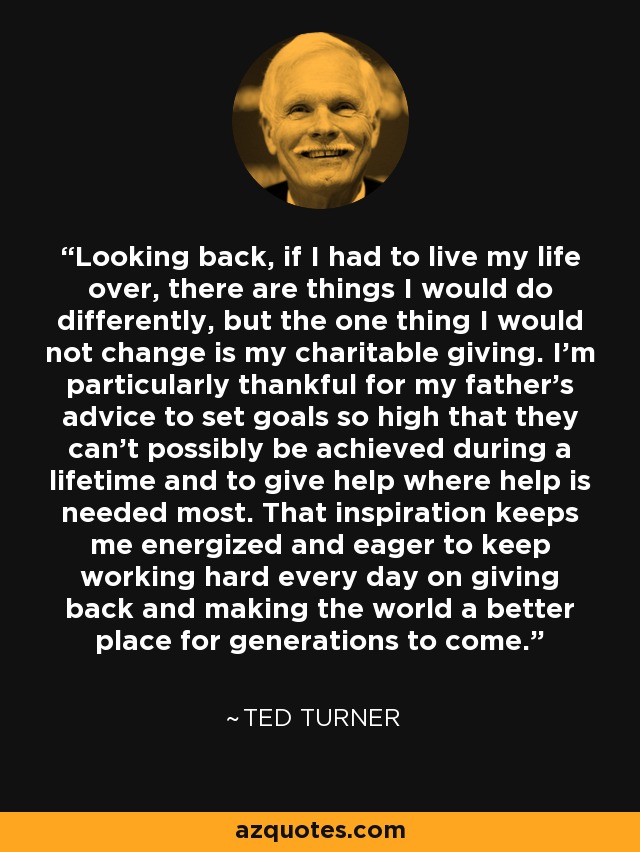 Looking back, if I had to live my life over, there are things I would do differently, but the one thing I would not change is my charitable giving. I'm particularly thankful for my father's advice to set goals so high that they can't possibly be achieved during a lifetime and to give help where help is needed most. That inspiration keeps me energized and eager to keep working hard every day on giving back and making the world a better place for generations to come. - Ted Turner