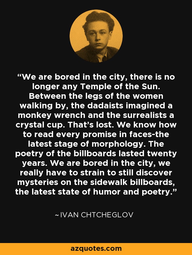 We are bored in the city, there is no longer any Temple of the Sun. Between the legs of the women walking by, the dadaists imagined a monkey wrench and the surrealists a crystal cup. That's lost. We know how to read every promise in faces-the latest stage of morphology. The poetry of the billboards lasted twenty years. We are bored in the city, we really have to strain to still discover mysteries on the sidewalk billboards, the latest state of humor and poetry. - Ivan Chtcheglov