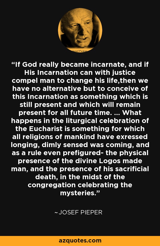 If God really became incarnate, and if His Incarnation can with justice compel man to change his life,then we have no alternative but to conceive of this Incarnation as something which is still present and which will remain present for all future time. ... What happens in the liturgical celebration of the Eucharist is something for which all religions of mankind have exressed longing, dimly sensed was coming, and as a rule even prefigured- the physical presence of the divine Logos made man, and the presence of his sacrificial death, in the midst of the congregation celebrating the mysteries. - Josef Pieper