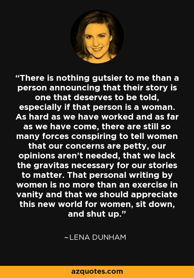 There is nothing gutsier to me than a person announcing that their story is one that deserves to be told, especially if that person is a woman. As hard as we have worked and as far as we have come, there are still so many forces conspiring to tell women that our concerns are petty, our opinions aren’t needed, that we lack the gravitas necessary for our stories to matter. That personal writing by women is no more than an exercise in vanity and that we should appreciate this new world for women, sit down, and shut up. - Lena Dunham