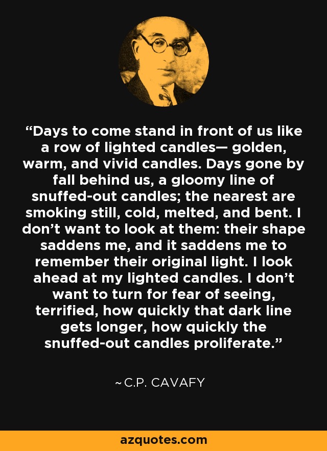 Days to come stand in front of us like a row of lighted candles— golden, warm, and vivid candles. Days gone by fall behind us, a gloomy line of snuffed-out candles; the nearest are smoking still, cold, melted, and bent. I don’t want to look at them: their shape saddens me, and it saddens me to remember their original light. I look ahead at my lighted candles. I don’t want to turn for fear of seeing, terrified, how quickly that dark line gets longer, how quickly the snuffed-out candles proliferate. - C.P. Cavafy