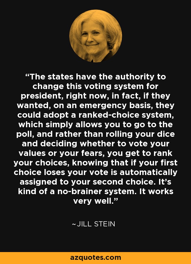 The states have the authority to change this voting system for president, right now, in fact, if they wanted, on an emergency basis, they could adopt a ranked-choice system, which simply allows you to go to the poll, and rather than rolling your dice and deciding whether to vote your values or your fears, you get to rank your choices, knowing that if your first choice loses your vote is automatically assigned to your second choice. It's kind of a no-brainer system. It works very well. - Jill Stein