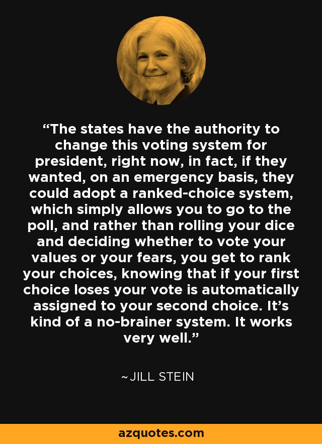 The states have the authority to change this voting system for president, right now, in fact, if they wanted, on an emergency basis, they could adopt a ranked-choice system, which simply allows you to go to the poll, and rather than rolling your dice and deciding whether to vote your values or your fears, you get to rank your choices, knowing that if your first choice loses your vote is automatically assigned to your second choice. It's kind of a no-brainer system. It works very well. - Jill Stein