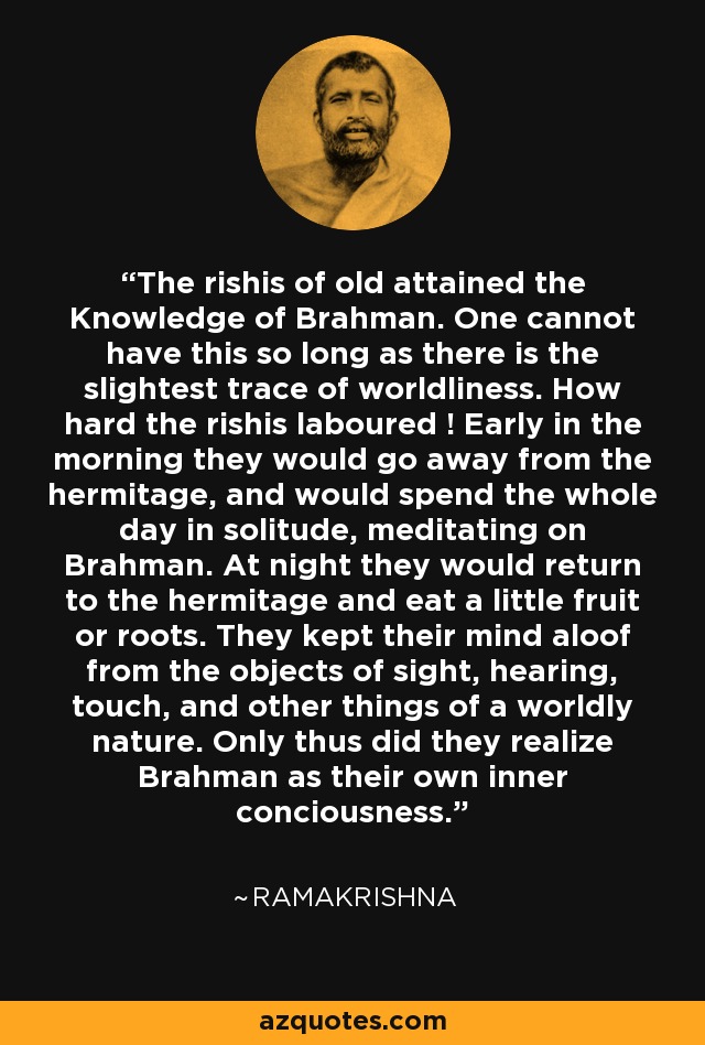 The rishis of old attained the Knowledge of Brahman. One cannot have this so long as there is the slightest trace of worldliness. How hard the rishis laboured ! Early in the morning they would go away from the hermitage, and would spend the whole day in solitude, meditating on Brahman. At night they would return to the hermitage and eat a little fruit or roots. They kept their mind aloof from the objects of sight, hearing, touch, and other things of a worldly nature. Only thus did they realize Brahman as their own inner conciousness. - Ramakrishna