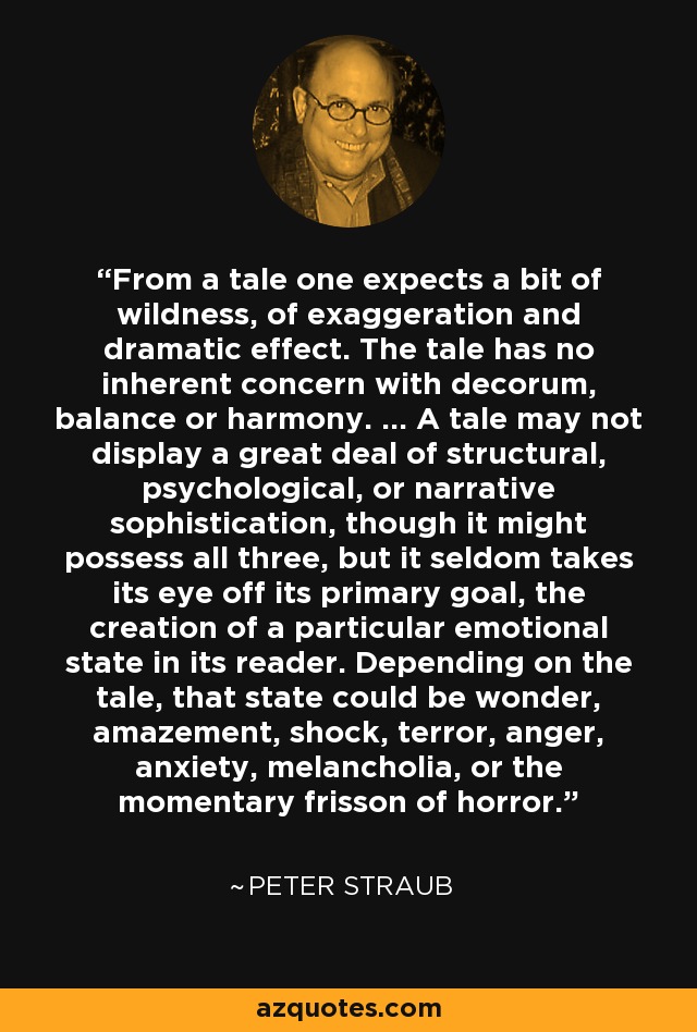 From a tale one expects a bit of wildness, of exaggeration and dramatic effect. The tale has no inherent concern with decorum, balance or harmony. ... A tale may not display a great deal of structural, psychological, or narrative sophistication, though it might possess all three, but it seldom takes its eye off its primary goal, the creation of a particular emotional state in its reader. Depending on the tale, that state could be wonder, amazement, shock, terror, anger, anxiety, melancholia, or the momentary frisson of horror. - Peter Straub