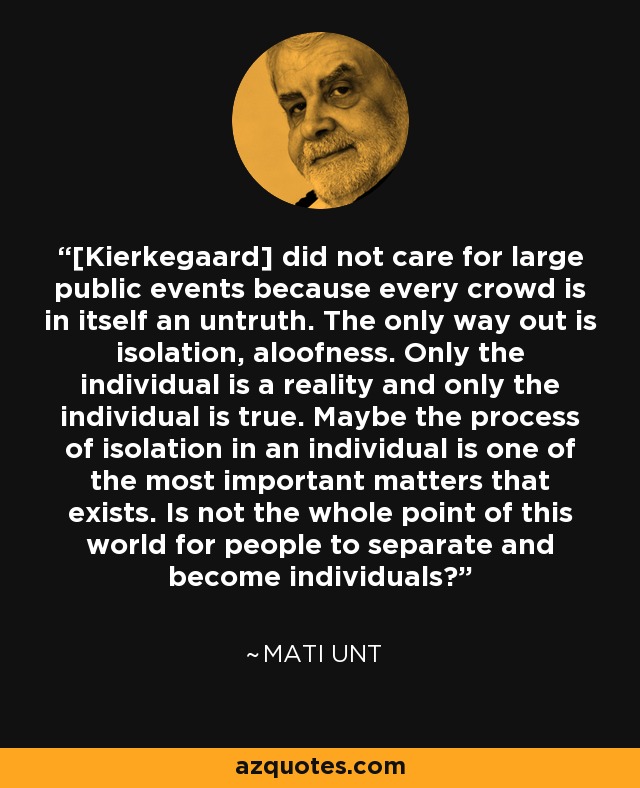 [Kierkegaard] did not care for large public events because every crowd is in itself an untruth. The only way out is isolation, aloofness. Only the individual is a reality and only the individual is true. Maybe the process of isolation in an individual is one of the most important matters that exists. Is not the whole point of this world for people to separate and become individuals? - Mati Unt