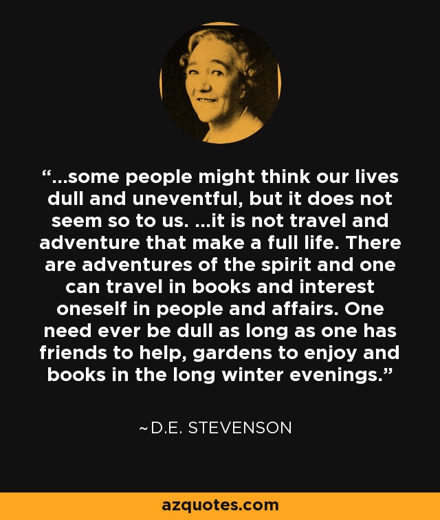 ...some people might think our lives dull and uneventful, but it does not seem so to us. ...it is not travel and adventure that make a full life. There are adventures of the spirit and one can travel in books and interest oneself in people and affairs. One need ever be dull as long as one has friends to help, gardens to enjoy and books in the long winter evenings. - D.E. Stevenson