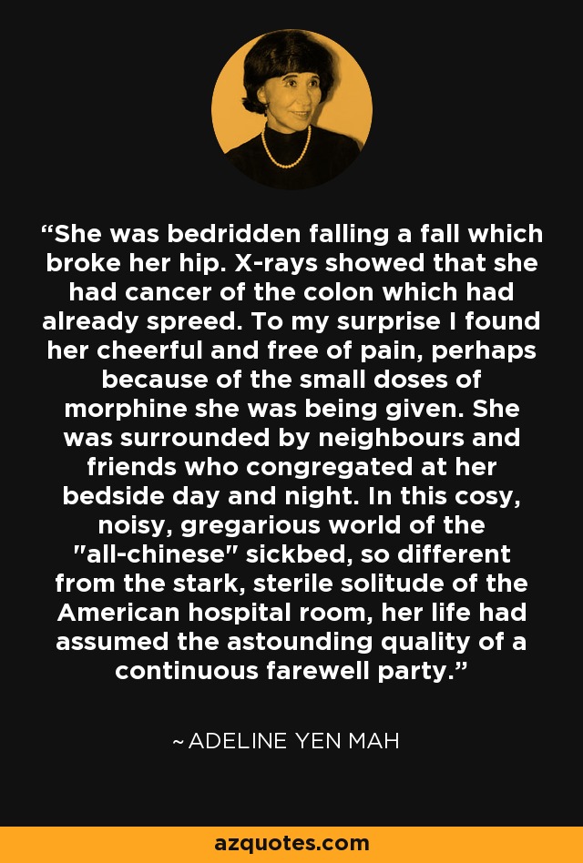 She was bedridden falling a fall which broke her hip. X-rays showed that she had cancer of the colon which had already spreed. To my surprise I found her cheerful and free of pain, perhaps because of the small doses of morphine she was being given. She was surrounded by neighbours and friends who congregated at her bedside day and night. In this cosy, noisy, gregarious world of the 