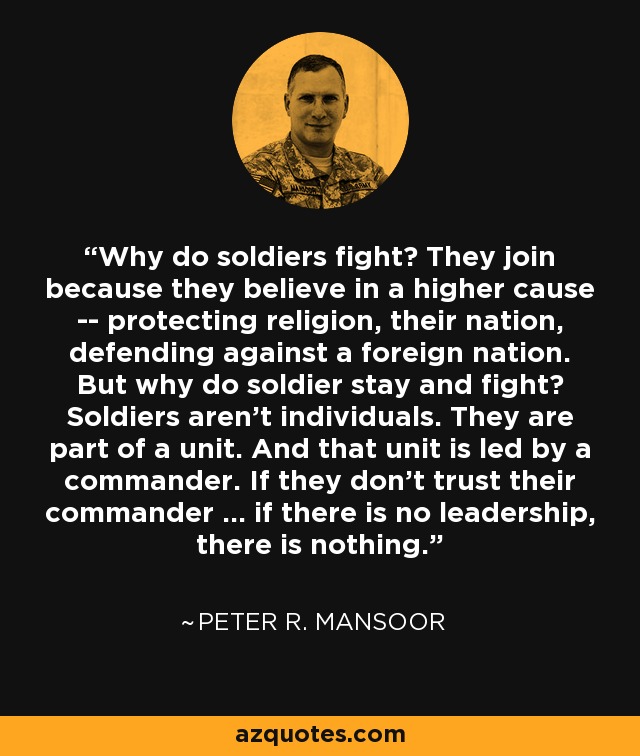 Why do soldiers fight? They join because they believe in a higher cause -- protecting religion, their nation, defending against a foreign nation. But why do soldier stay and fight? Soldiers aren't individuals. They are part of a unit. And that unit is led by a commander. If they don't trust their commander ... if there is no leadership, there is nothing. - Peter R. Mansoor