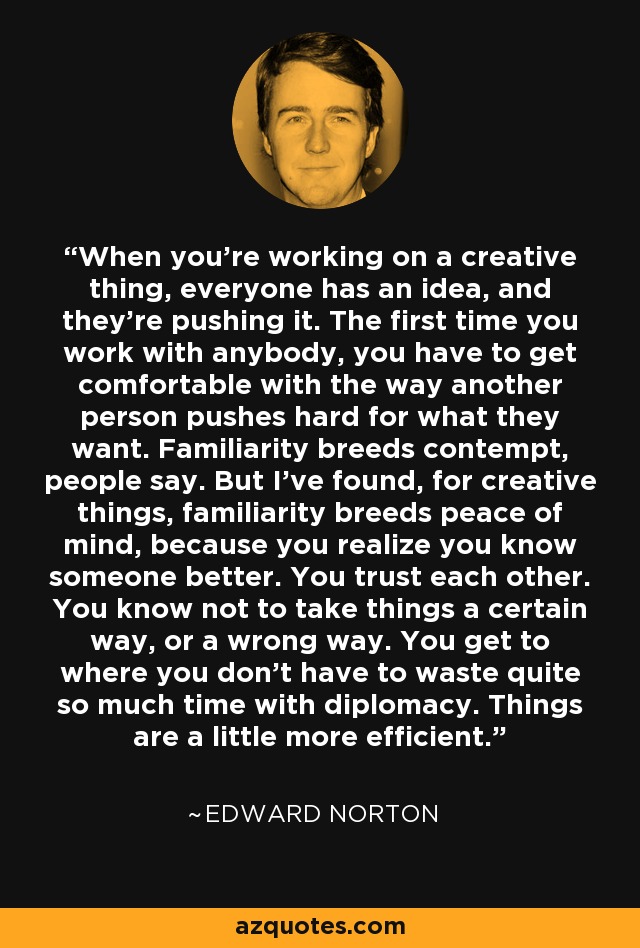 When you're working on a creative thing, everyone has an idea, and they're pushing it. The first time you work with anybody, you have to get comfortable with the way another person pushes hard for what they want. Familiarity breeds contempt, people say. But I've found, for creative things, familiarity breeds peace of mind, because you realize you know someone better. You trust each other. You know not to take things a certain way, or a wrong way. You get to where you don't have to waste quite so much time with diplomacy. Things are a little more efficient. - Edward Norton