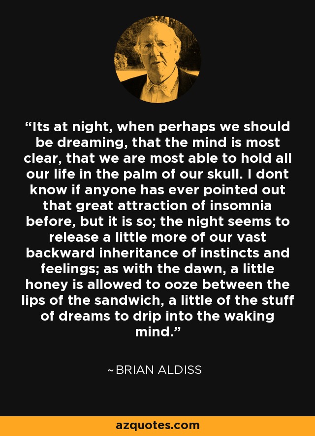 Its at night, when perhaps we should be dreaming, that the mind is most clear, that we are most able to hold all our life in the palm of our skull. I dont know if anyone has ever pointed out that great attraction of insomnia before, but it is so; the night seems to release a little more of our vast backward inheritance of instincts and feelings; as with the dawn, a little honey is allowed to ooze between the lips of the sandwich, a little of the stuff of dreams to drip into the waking mind. - Brian Aldiss