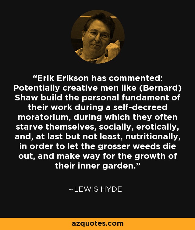 Erik Erikson has commented: Potentially creative men like (Bernard) Shaw build the personal fundament of their work during a self-decreed moratorium, during which they often starve themselves, socially, erotically, and, at last but not least, nutritionally, in order to let the grosser weeds die out, and make way for the growth of their inner garden. - Lewis Hyde