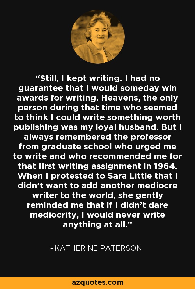 Still, I kept writing. I had no guarantee that I would someday win awards for writing. Heavens, the only person during that time who seemed to think I could write something worth publishing was my loyal husband. But I always remembered the professor from graduate school who urged me to write and who recommended me for that first writing assignment in 1964. When I protested to Sara Little that I didn't want to add another mediocre writer to the world, she gently reminded me that if I didn't dare mediocrity, I would never write anything at all. - Katherine Paterson