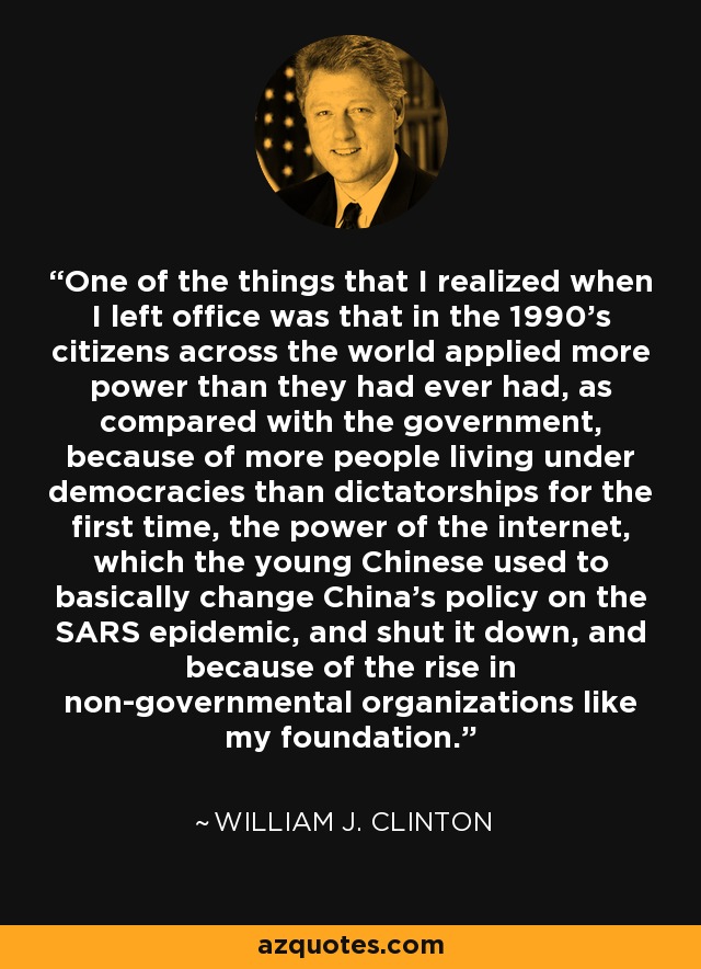 One of the things that I realized when I left office was that in the 1990's citizens across the world applied more power than they had ever had, as compared with the government, because of more people living under democracies than dictatorships for the first time, the power of the internet, which the young Chinese used to basically change China's policy on the SARS epidemic, and shut it down, and because of the rise in non-governmental organizations like my foundation. - William J. Clinton
