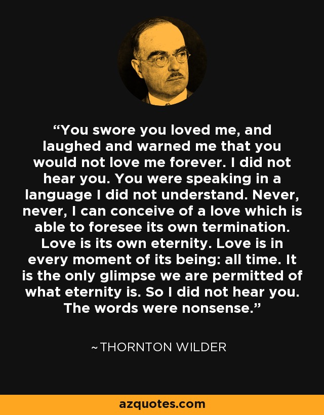 You swore you loved me, and laughed and warned me that you would not love me forever. I did not hear you. You were speaking in a language I did not understand. Never, never, I can conceive of a love which is able to foresee its own termination. Love is its own eternity. Love is in every moment of its being: all time. It is the only glimpse we are permitted of what eternity is. So I did not hear you. The words were nonsense. - Thornton Wilder