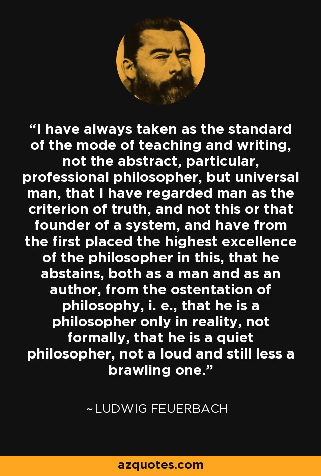 I have always taken as the standard of the mode of teaching and writing, not the abstract, particular, professional philosopher, but universal man, that I have regarded man as the criterion of truth, and not this or that founder of a system, and have from the first placed the highest excellence of the philosopher in this, that he abstains, both as a man and as an author, from the ostentation of philosophy, i. e., that he is a philosopher only in reality, not formally, that he is a quiet philosopher, not a loud and still less a brawling one. - Ludwig Feuerbach