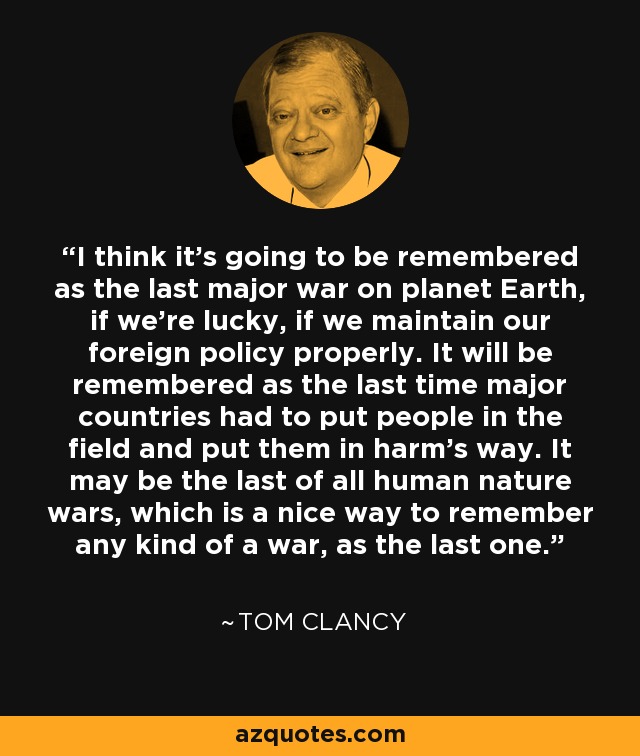 I think it's going to be remembered as the last major war on planet Earth, if we're lucky, if we maintain our foreign policy properly. It will be remembered as the last time major countries had to put people in the field and put them in harm's way. It may be the last of all human nature wars, which is a nice way to remember any kind of a war, as the last one. - Tom Clancy