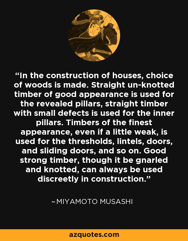 In the construction of houses, choice of woods is made. Straight un-knotted timber of good appearance is used for the revealed pillars, straight timber with small defects is used for the inner pillars. Timbers of the finest appearance, even if a little weak, is used for the thresholds, lintels, doors, and sliding doors, and so on. Good strong timber, though it be gnarled and knotted, can always be used discreetly in construction. - Miyamoto Musashi