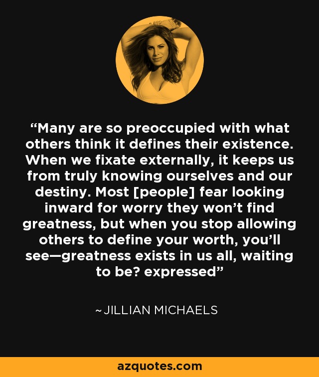 Many are so preoccupied with what others think it defines their existence. When we fixate externally, it keeps us from truly knowing ourselves and our destiny. Most [people] fear looking inward for worry they won't find greatness, but when you stop allowing others to define your worth, you'll see—greatness exists in us all, waiting to be  expressed - Jillian Michaels