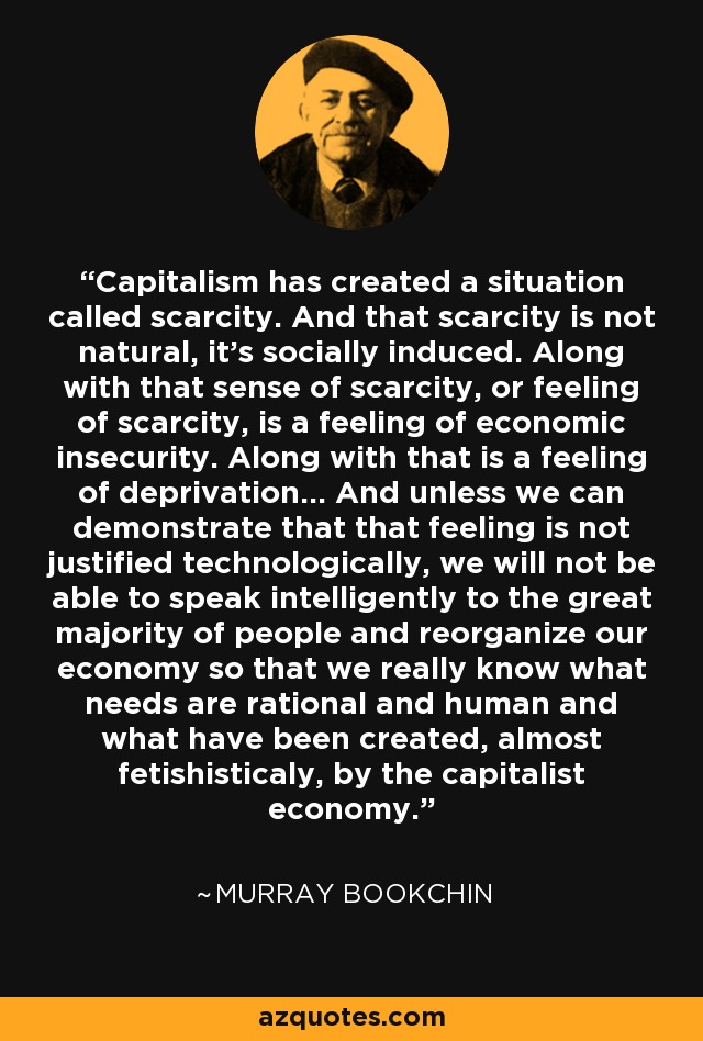 Capitalism has created a situation called scarcity. And that scarcity is not natural, it's socially induced. Along with that sense of scarcity, or feeling of scarcity, is a feeling of economic insecurity. Along with that is a feeling of deprivation... And unless we can demonstrate that that feeling is not justified technologically, we will not be able to speak intelligently to the great majority of people and reorganize our economy so that we really know what needs are rational and human and what have been created, almost fetishisticaly, by the capitalist economy. - Murray Bookchin