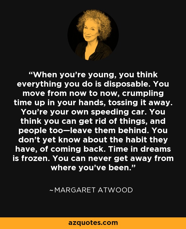 When you're young, you think everything you do is disposable. You move from now to now, crumpling time up in your hands, tossing it away. You're your own speeding car. You think you can get rid of things, and people too—leave them behind. You don't yet know about the habit they have, of coming back. Time in dreams is frozen. You can never get away from where you've been. - Margaret Atwood