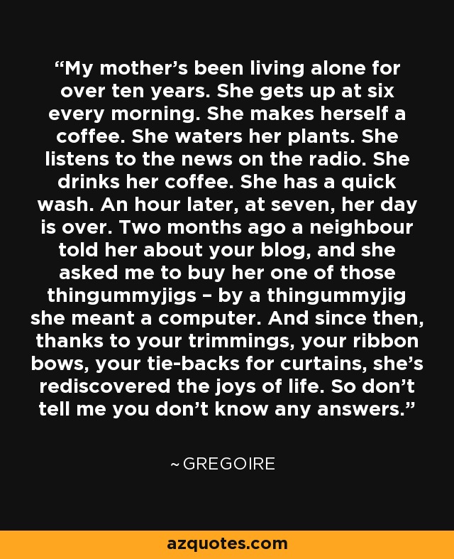 My mother’s been living alone for over ten years. She gets up at six every morning. She makes herself a coffee. She waters her plants. She listens to the news on the radio. She drinks her coffee. She has a quick wash. An hour later, at seven, her day is over. Two months ago a neighbour told her about your blog, and she asked me to buy her one of those thingummyjigs – by a thingummyjig she meant a computer. And since then, thanks to your trimmings, your ribbon bows, your tie-backs for curtains, she’s rediscovered the joys of life. So don’t tell me you don’t know any answers. - Gregoire