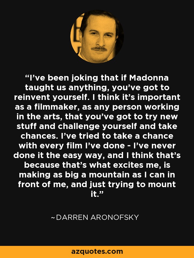 I've been joking that if Madonna taught us anything, you've got to reinvent yourself. I think it's important as a filmmaker, as any person working in the arts, that you've got to try new stuff and challenge yourself and take chances. I've tried to take a chance with every film I've done - I've never done it the easy way, and I think that's because that's what excites me, is making as big a mountain as I can in front of me, and just trying to mount it. - Darren Aronofsky