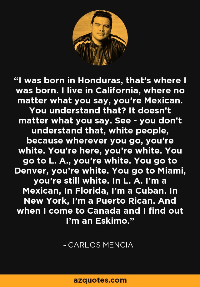I was born in Honduras, that's where I was born. I live in California, where no matter what you say, you're Mexican. You understand that? It doesn't matter what you say. See - you don't understand that, white people, because wherever you go, you're white. You're here, you're white. You go to L. A., you're white. You go to Denver, you're white. You go to Miami, you're still white. In L. A. I'm a Mexican, In Florida, I'm a Cuban. In New York, I'm a Puerto Rican. And when I come to Canada and I find out I'm an Eskimo. - Carlos Mencia