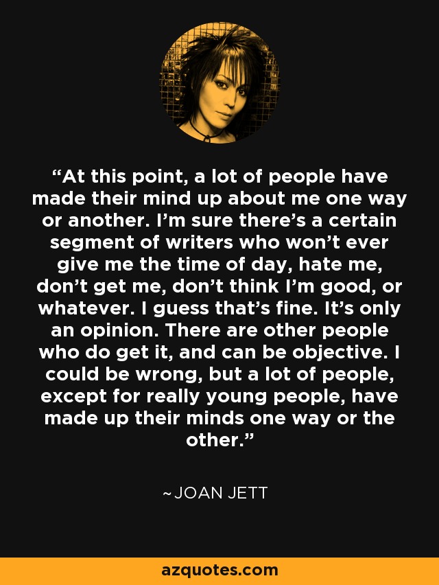 At this point, a lot of people have made their mind up about me one way or another. I'm sure there's a certain segment of writers who won't ever give me the time of day, hate me, don't get me, don't think I'm good, or whatever. I guess that's fine. It's only an opinion. There are other people who do get it, and can be objective. I could be wrong, but a lot of people, except for really young people, have made up their minds one way or the other. - Joan Jett