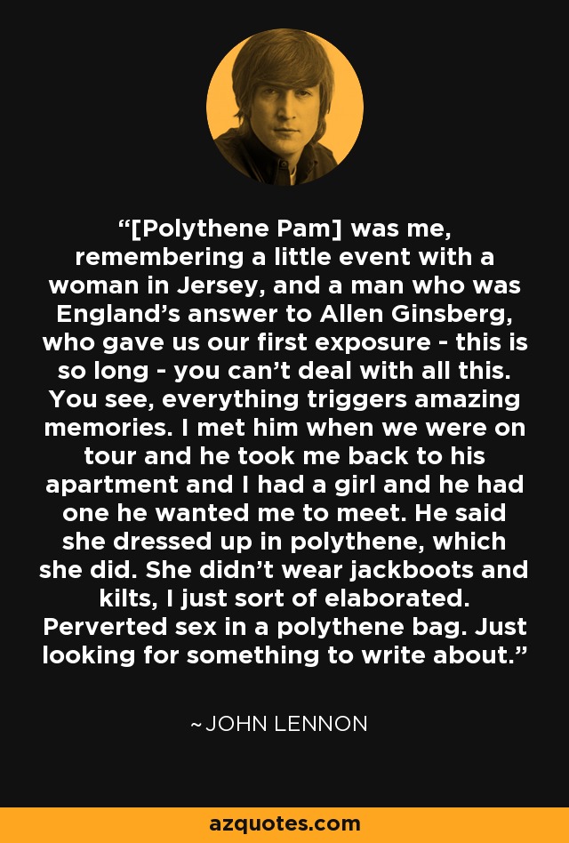 [Polythene Pam] was me, remembering a little event with a woman in Jersey, and a man who was England's answer to Allen Ginsberg, who gave us our first exposure - this is so long - you can't deal with all this. You see, everything triggers amazing memories. I met him when we were on tour and he took me back to his apartment and I had a girl and he had one he wanted me to meet. He said she dressed up in polythene, which she did. She didn't wear jackboots and kilts, I just sort of elaborated. Perverted sex in a polythene bag. Just looking for something to write about. - John Lennon