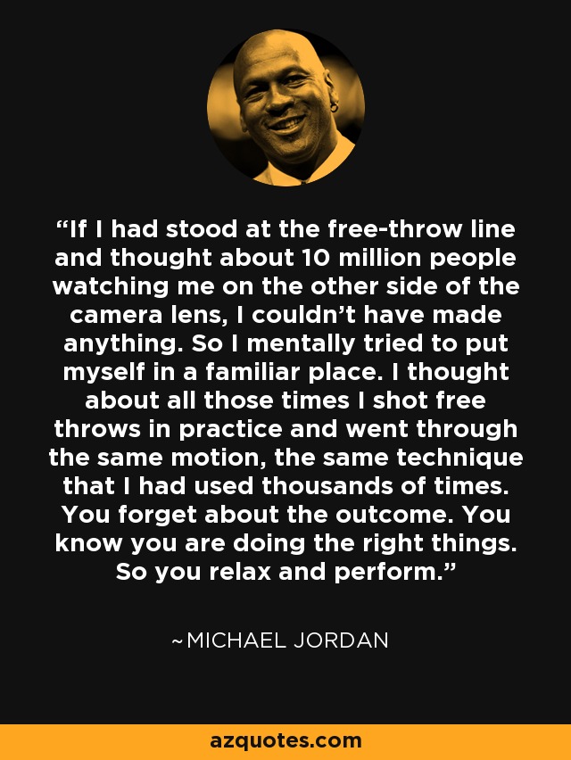 If I had stood at the free-throw line and thought about 10 million people watching me on the other side of the camera lens, I couldn't have made anything. So I mentally tried to put myself in a familiar place. I thought about all those times I shot free throws in practice and went through the same motion, the same technique that I had used thousands of times. You forget about the outcome. You know you are doing the right things. So you relax and perform. - Michael Jordan