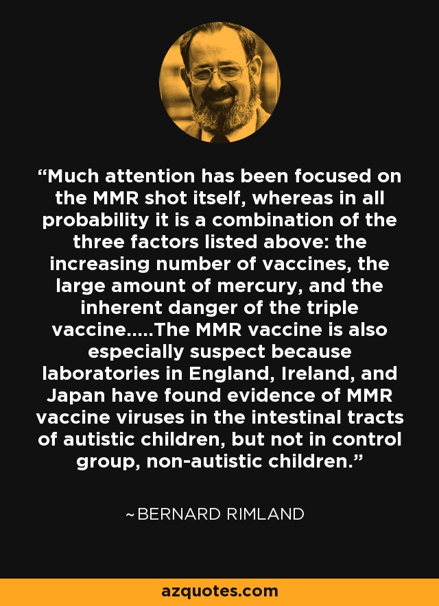 Much attention has been focused on the MMR shot itself, whereas in all probability it is a combination of the three factors listed above: the increasing number of vaccines, the large amount of mercury, and the inherent danger of the triple vaccine.....The MMR vaccine is also especially suspect because laboratories in England, Ireland, and Japan have found evidence of MMR vaccine viruses in the intestinal tracts of autistic children, but not in control group, non-autistic children. - Bernard Rimland