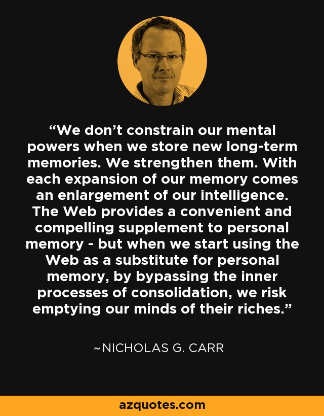 We don’t constrain our mental powers when we store new long-term memories. We strengthen them. With each expansion of our memory comes an enlargement of our intelligence. The Web provides a convenient and compelling supplement to personal memory - but when we start using the Web as a substitute for personal memory, by bypassing the inner processes of consolidation, we risk emptying our minds of their riches. - Nicholas G. Carr