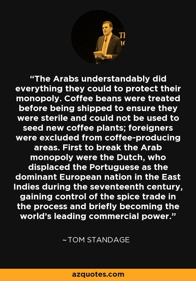 The Arabs understandably did everything they could to protect their monopoly. Coffee beans were treated before being shipped to ensure they were sterile and could not be used to seed new coffee plants; foreigners were excluded from coffee-producing areas. First to break the Arab monopoly were the Dutch, who displaced the Portuguese as the dominant European nation in the East Indies during the seventeenth century, gaining control of the spice trade in the process and briefly becoming the world's leading commercial power. - Tom Standage