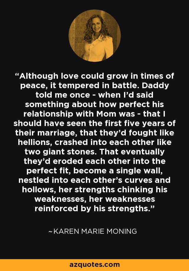 Although love could grow in times of peace, it tempered in battle. Daddy told me once - when I'd said something about how perfect his relationship with Mom was - that I should have seen the first five years of their marriage, that they'd fought like hellions, crashed into each other like two giant stones. That eventually they'd eroded each other into the perfect fit, become a single wall, nestled into each other's curves and hollows, her strengths chinking his weaknesses, her weaknesses reinforced by his strengths. - Karen Marie Moning