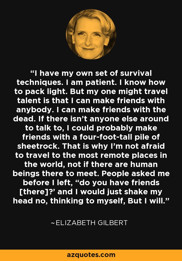 I have my own set of survival techniques. I am patient. I know how to pack light. But my one might travel talent is that I can make friends with anybody. I can make friends with the dead. If there isn’t anyone else around to talk to, I could probably make friends with a four-foot-tall pile of sheetrock. That is why I’m not afraid to travel to the most remote places in the world, not if there are human beings there to meet. People asked me before I left, “do you have friends [there]?’ and I would just shake my head no, thinking to myself, But I will. - Elizabeth Gilbert