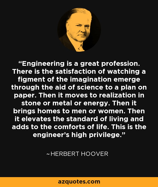 Engineering is a great profession. There is the satisfaction of watching a figment of the imagination emerge through the aid of science to a plan on paper. Then it moves to realization in stone or metal or energy. Then it brings homes to men or women. Then it elevates the standard of living and adds to the comforts of life. This is the engineer's high privilege. - Herbert Hoover