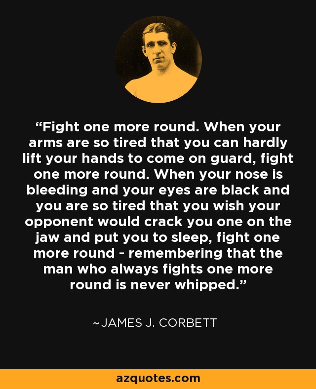 Fight one more round. When your arms are so tired that you can hardly lift your hands to come on guard, fight one more round. When your nose is bleeding and your eyes are black and you are so tired that you wish your opponent would crack you one on the jaw and put you to sleep, fight one more round - remembering that the man who always fights one more round is never whipped. - James J. Corbett