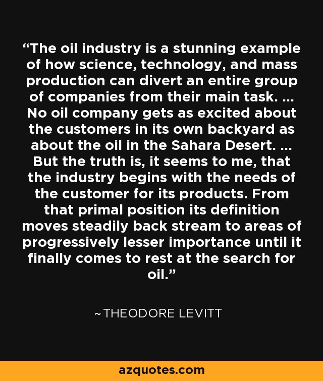 The oil industry is a stunning example of how science, technology, and mass production can divert an entire group of companies from their main task. ... No oil company gets as excited about the customers in its own backyard as about the oil in the Sahara Desert. ... But the truth is, it seems to me, that the industry begins with the needs of the customer for its products. From that primal position its definition moves steadily back stream to areas of progressively lesser importance until it finally comes to rest at the search for oil. - Theodore Levitt