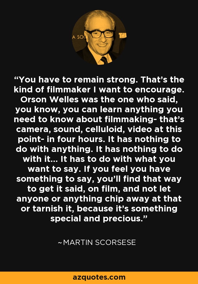 You have to remain strong. That's the kind of filmmaker I want to encourage. Orson Welles was the one who said, you know, you can learn anything you need to know about filmmaking- that's camera, sound, celluloid, video at this point- in four hours. It has nothing to do with anything. It has nothing to do with it... It has to do with what you want to say. If you feel you have something to say, you'll find that way to get it said, on film, and not let anyone or anything chip away at that or tarnish it, because it's something special and precious. - Martin Scorsese