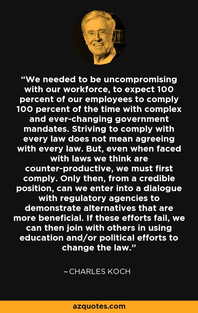 We needed to be uncompromising with our workforce, to expect 100 percent of our employees to comply 100 percent of the time with complex and ever-changing government mandates. Striving to comply with every law does not mean agreeing with every law. But, even when faced with laws we think are counter-productive, we must first comply. Only then, from a credible position, can we enter into a dialogue with regulatory agencies to demonstrate alternatives that are more beneficial. If these efforts fail, we can then join with others in using education and/or political efforts to change the law. - Charles Koch