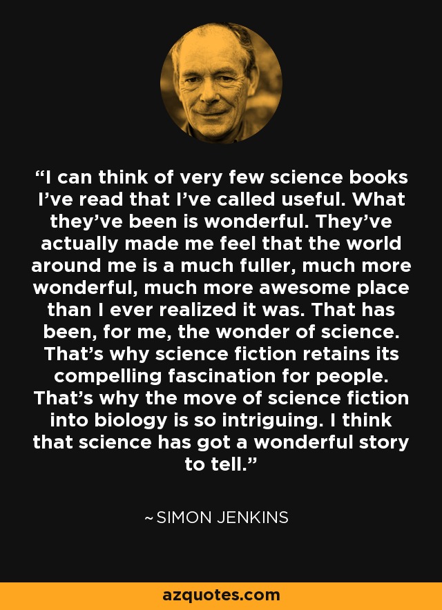 I can think of very few science books I've read that I've called useful. What they've been is wonderful. They've actually made me feel that the world around me is a much fuller, much more wonderful, much more awesome place than I ever realized it was. That has been, for me, the wonder of science. That's why science fiction retains its compelling fascination for people. That's why the move of science fiction into biology is so intriguing. I think that science has got a wonderful story to tell. - Simon Jenkins