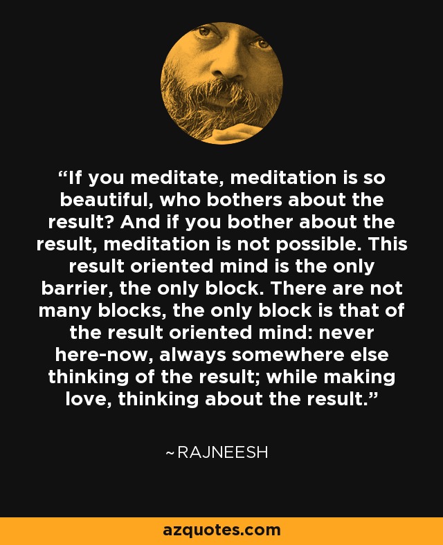 If you meditate, meditation is so beautiful, who bothers about the result? And if you bother about the result, meditation is not possible. This result oriented mind is the only barrier, the only block. There are not many blocks, the only block is that of the result oriented mind: never here-now, always somewhere else thinking of the result; while making love, thinking about the result. - Rajneesh