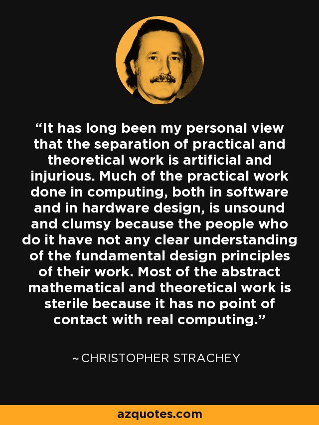 It has long been my personal view that the separation of practical and theoretical work is artificial and injurious. Much of the practical work done in computing, both in software and in hardware design, is unsound and clumsy because the people who do it have not any clear understanding of the fundamental design principles of their work. Most of the abstract mathematical and theoretical work is sterile because it has no point of contact with real computing. - Christopher Strachey