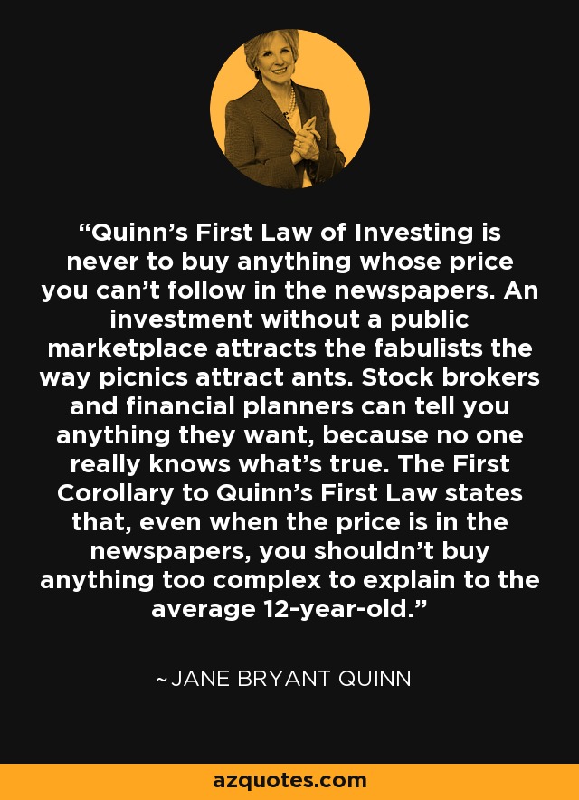 Quinn's First Law of Investing is never to buy anything whose price you can't follow in the newspapers. An investment without a public marketplace attracts the fabulists the way picnics attract ants. Stock brokers and financial planners can tell you anything they want, because no one really knows what's true. The First Corollary to Quinn's First Law states that, even when the price is in the newspapers, you shouldn't buy anything too complex to explain to the average 12-year-old. - Jane Bryant Quinn